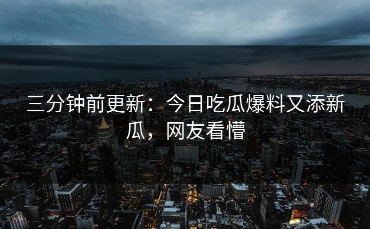 三分钟前更新：今日吃瓜爆料又添新瓜，网友看懵