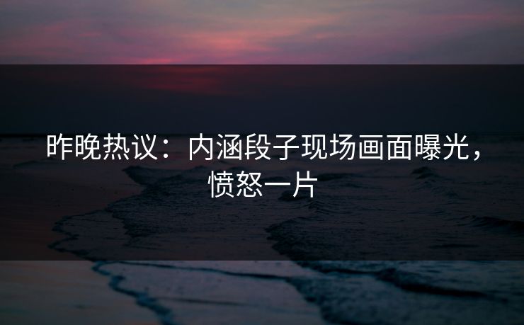 昨晚热议：内涵段子现场画面曝光，愤怒一片