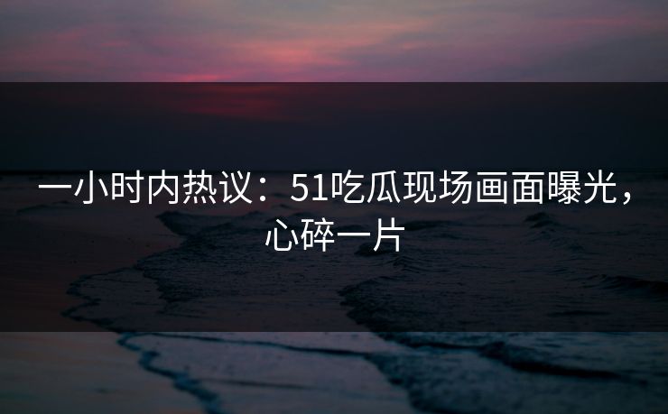 一小时内热议：51吃瓜现场画面曝光，心碎一片