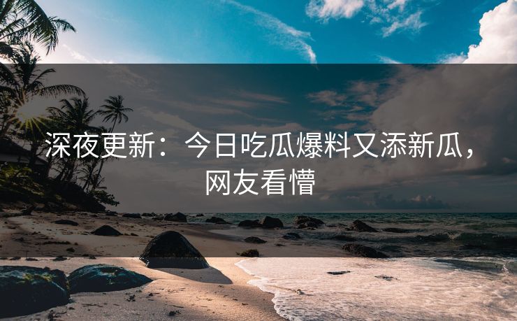 深夜更新：今日吃瓜爆料又添新瓜，网友看懵