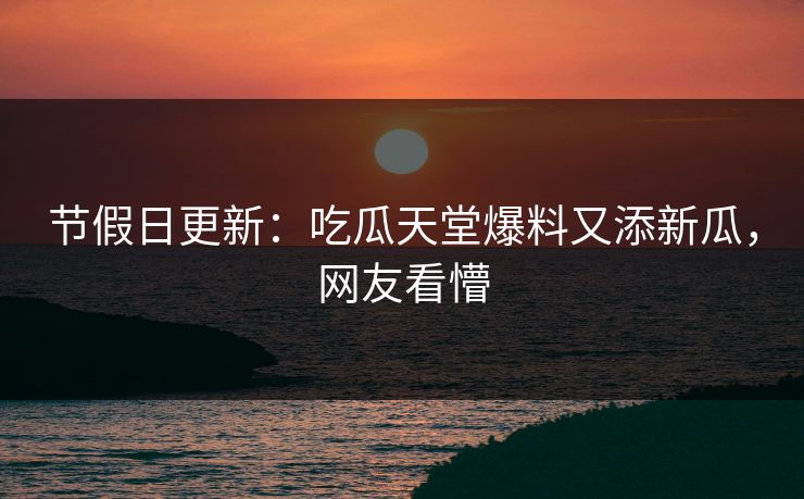 节假日更新：吃瓜天堂爆料又添新瓜，网友看懵