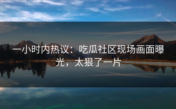 一小时内热议：吃瓜社区现场画面曝光，太狠了一片