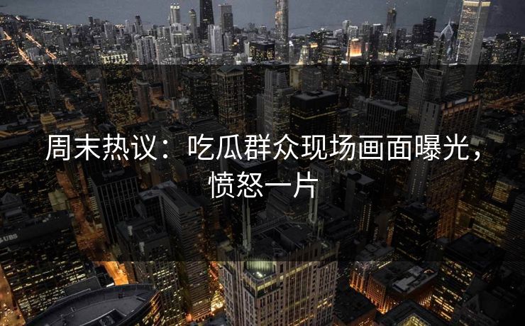周末热议：吃瓜群众现场画面曝光，愤怒一片