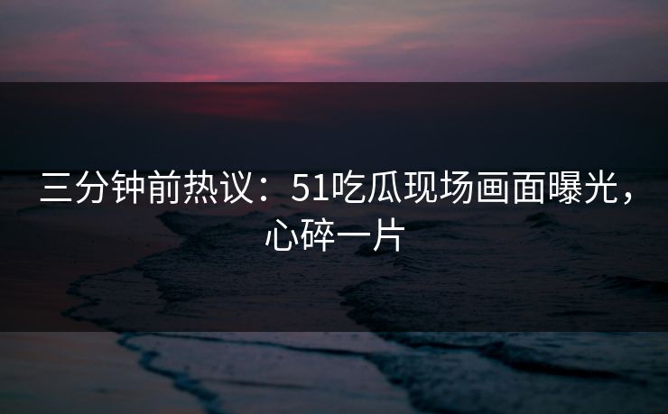三分钟前热议：51吃瓜现场画面曝光，心碎一片
