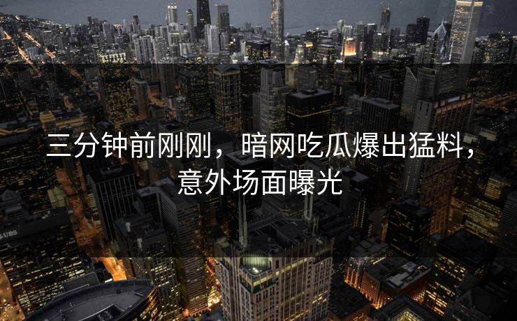 三分钟前刚刚，暗网吃瓜爆出猛料，意外场面曝光