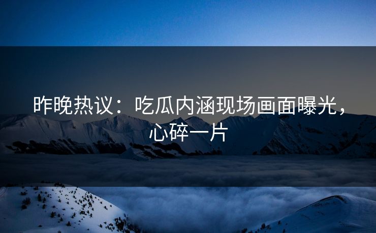 昨晚热议：吃瓜内涵现场画面曝光，心碎一片