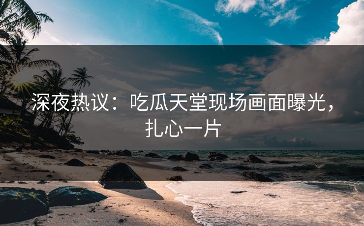 深夜热议：吃瓜天堂现场画面曝光，扎心一片