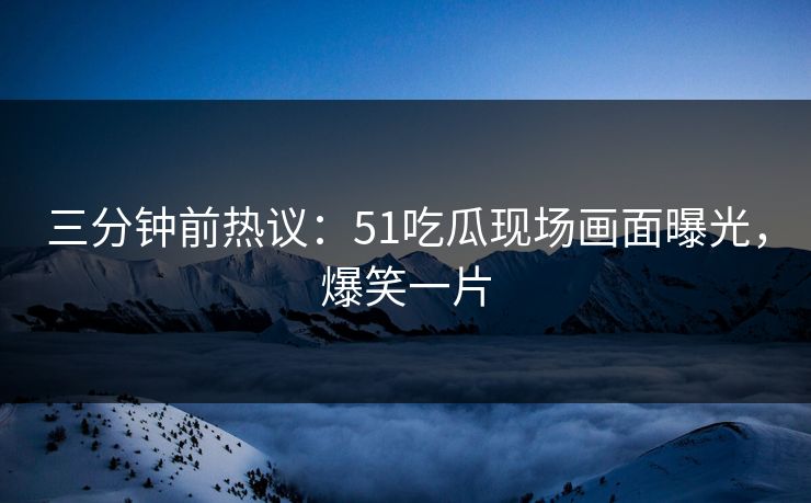 三分钟前热议：51吃瓜现场画面曝光，爆笑一片