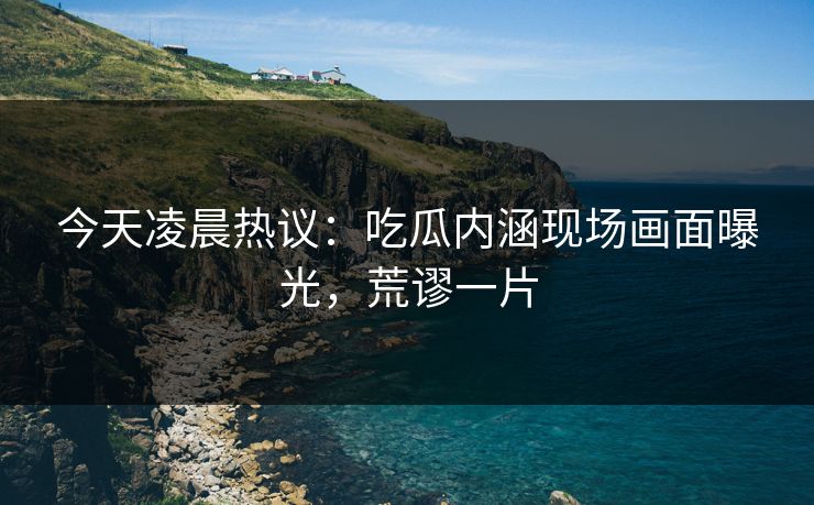 今天凌晨热议：吃瓜内涵现场画面曝光，荒谬一片