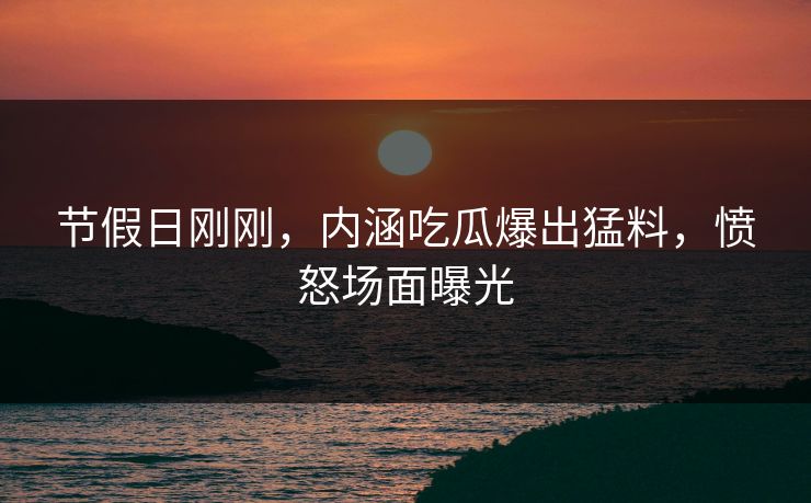 节假日刚刚，内涵吃瓜爆出猛料，愤怒场面曝光