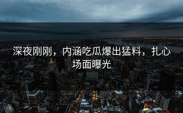 深夜刚刚，内涵吃瓜爆出猛料，扎心场面曝光