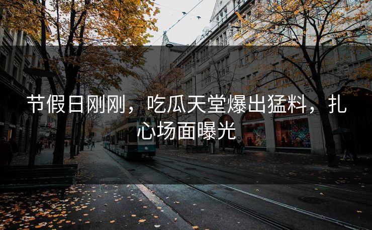 节假日刚刚，吃瓜天堂爆出猛料，扎心场面曝光