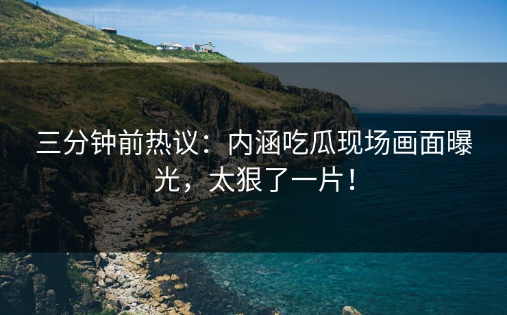 三分钟前热议：内涵吃瓜现场画面曝光，太狠了一片！