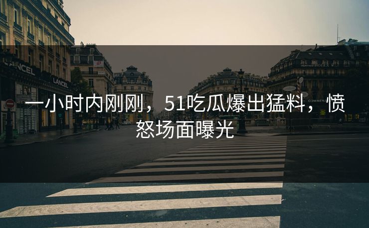 一小时内刚刚，51吃瓜爆出猛料，愤怒场面曝光