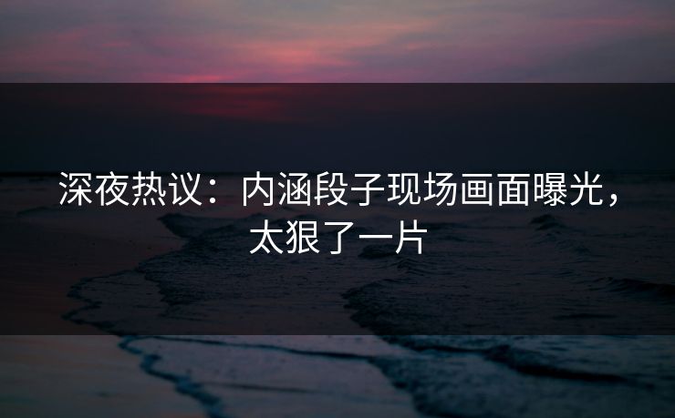 深夜热议：内涵段子现场画面曝光，太狠了一片