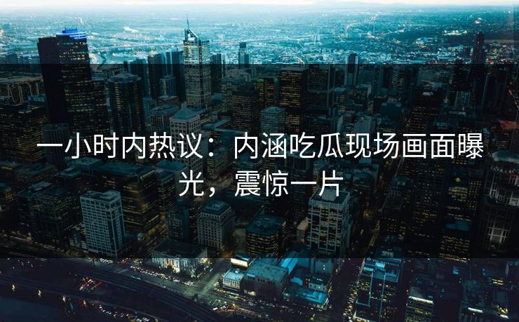一小时内热议：内涵吃瓜现场画面曝光，震惊一片