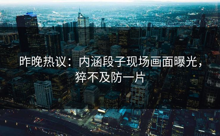 昨晚热议：内涵段子现场画面曝光，猝不及防一片