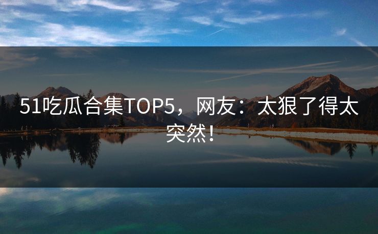51吃瓜合集TOP5，网友：太狠了得太突然！