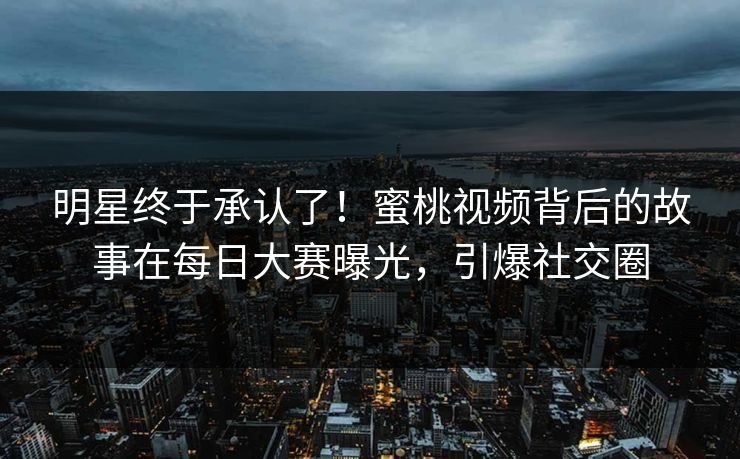 明星终于承认了！蜜桃视频背后的故事在每日大赛曝光，引爆社交圈