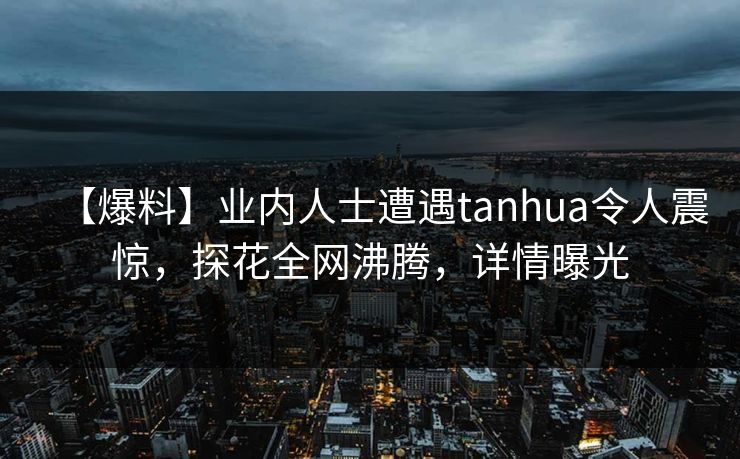 【爆料】业内人士遭遇tanhua令人震惊，探花全网沸腾，详情曝光