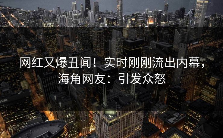 网红又爆丑闻！实时刚刚流出内幕，海角网友：引发众怒