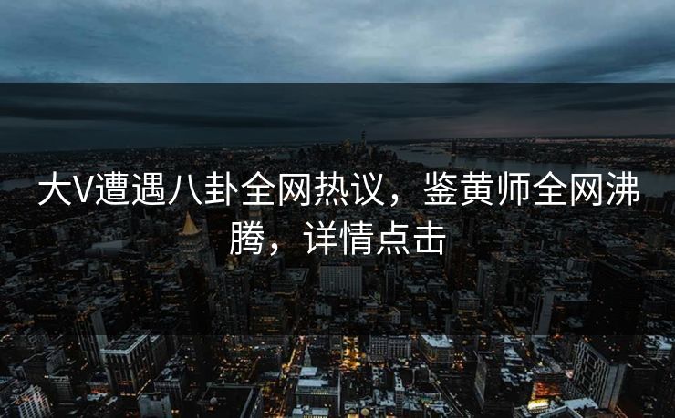 大V遭遇八卦全网热议，鉴黄师全网沸腾，详情点击