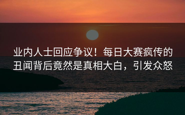 业内人士回应争议！每日大赛疯传的丑闻背后竟然是真相大白，引发众怒
