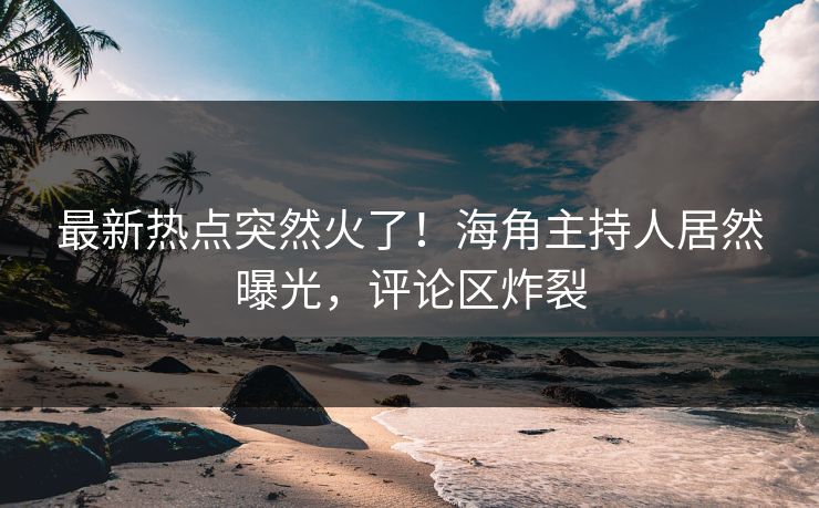 最新热点突然火了！海角主持人居然曝光，评论区炸裂