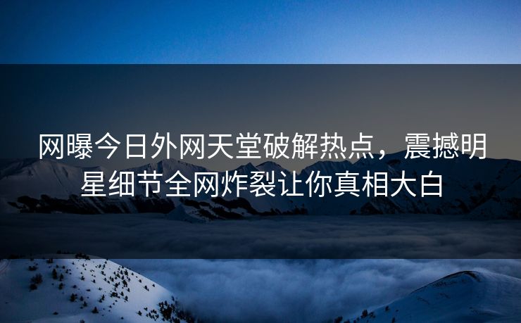 网曝今日外网天堂破解热点，震撼明星细节全网炸裂让你真相大白