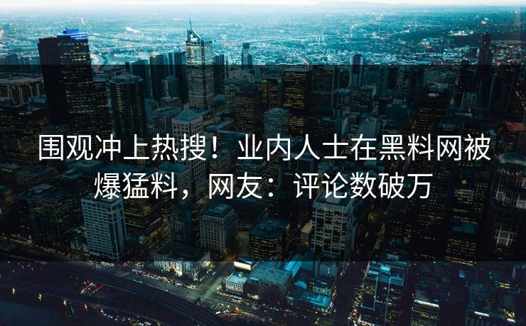围观冲上热搜！业内人士在黑料网被爆猛料，网友：评论数破万