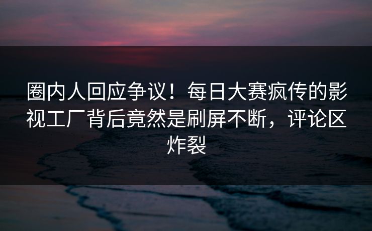 圈内人回应争议！每日大赛疯传的影视工厂背后竟然是刷屏不断，评论区炸裂