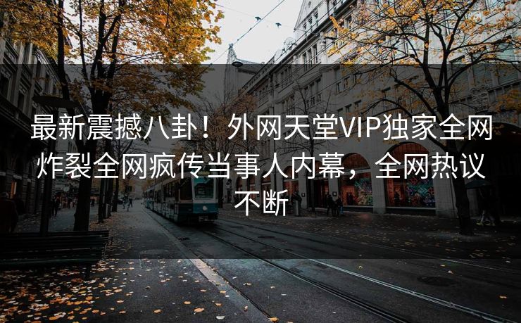 最新震撼八卦！外网天堂VIP独家全网炸裂全网疯传当事人内幕，全网热议不断
