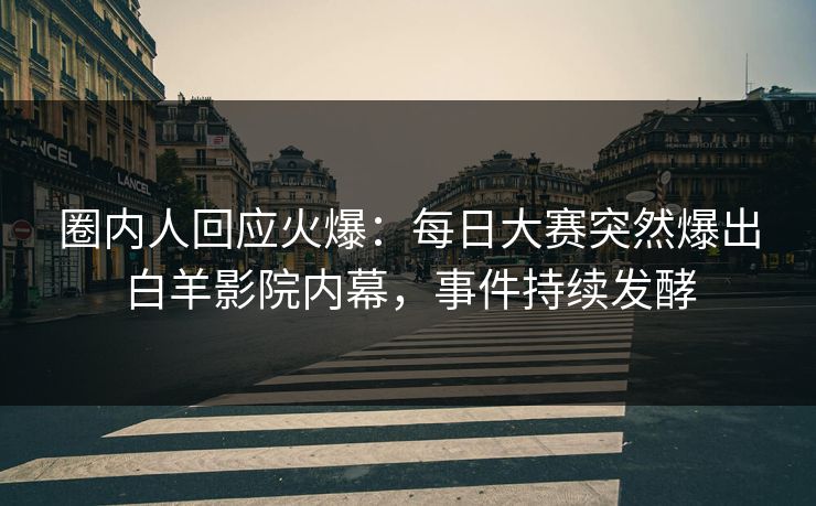 圈内人回应火爆：每日大赛突然爆出白羊影院内幕，事件持续发酵
