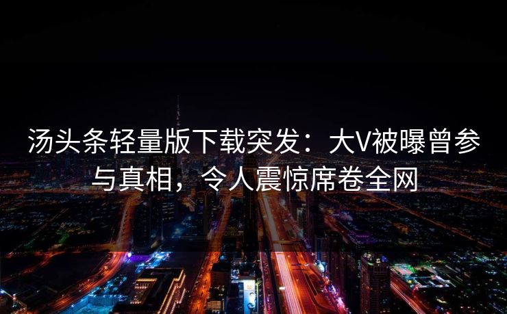 汤头条轻量版下载突发：大V被曝曾参与真相，令人震惊席卷全网