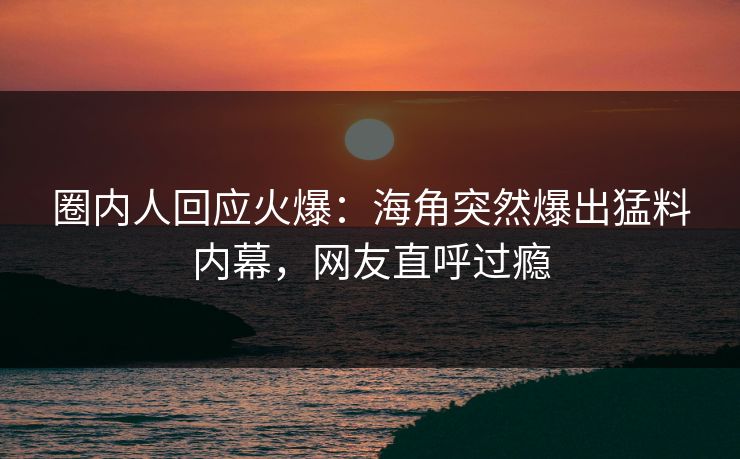 圈内人回应火爆：海角突然爆出猛料内幕，网友直呼过瘾