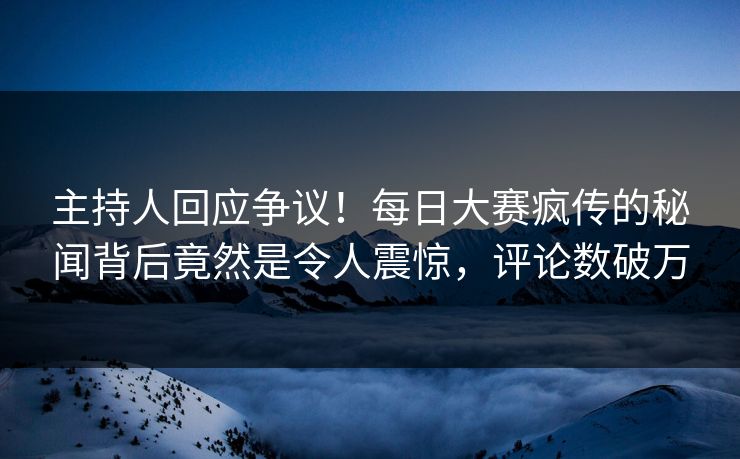 主持人回应争议！每日大赛疯传的秘闻背后竟然是令人震惊，评论数破万