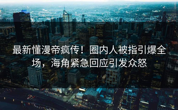 最新懂漫帝疯传！圈内人被指引爆全场，海角紧急回应引发众怒