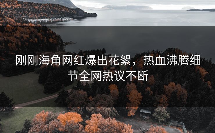刚刚海角网红爆出花絮，热血沸腾细节全网热议不断
