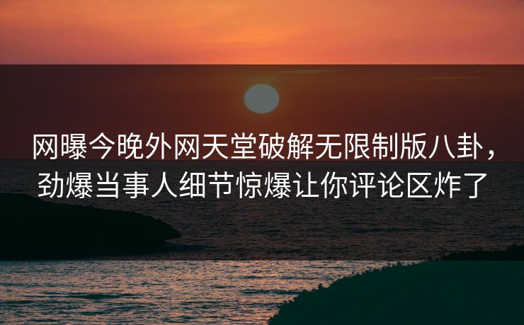 网曝今晚外网天堂破解无限制版八卦，劲爆当事人细节惊爆让你评论区炸了