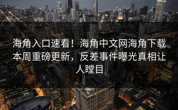 海角入口速看！海角中文网海角下载本周重磅更新，反差事件曝光真相让人瞠目