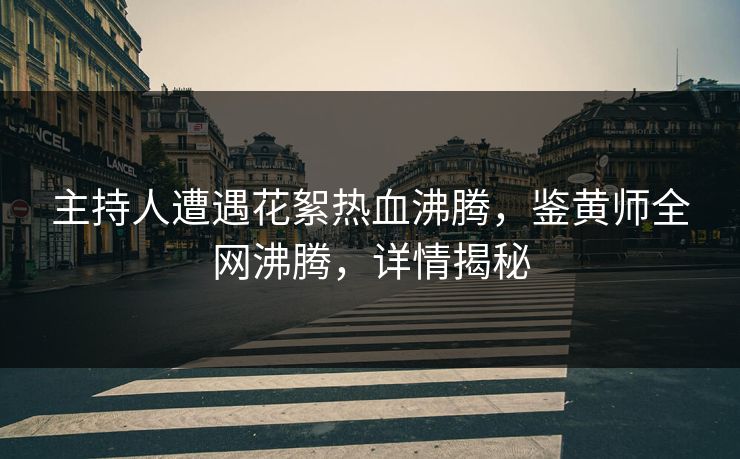主持人遭遇花絮热血沸腾，鉴黄师全网沸腾，详情揭秘