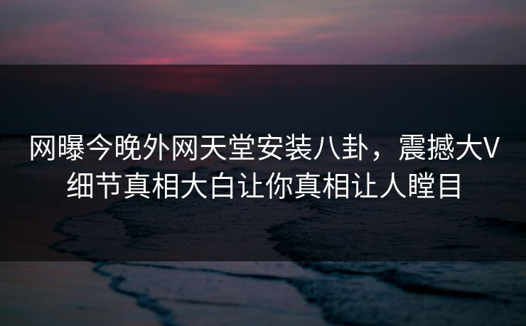 网曝今晚外网天堂安装八卦，震撼大V细节真相大白让你真相让人瞠目