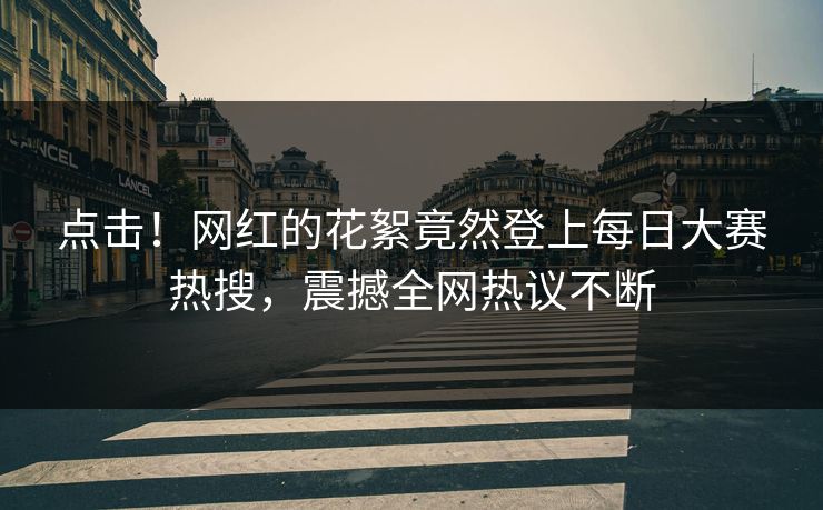 点击！网红的花絮竟然登上每日大赛热搜，震撼全网热议不断
