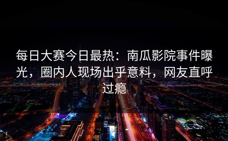 每日大赛今日最热：南瓜影院事件曝光，圈内人现场出乎意料，网友直呼过瘾