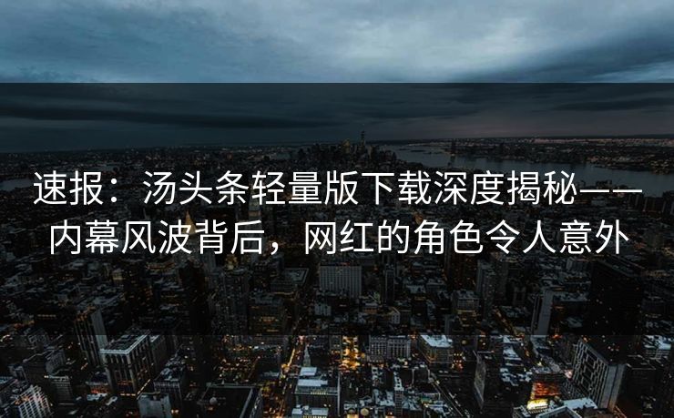 速报：汤头条轻量版下载深度揭秘——内幕风波背后，网红的角色令人意外
