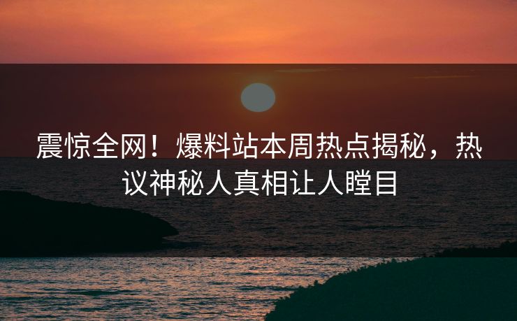 震惊全网！爆料站本周热点揭秘，热议神秘人真相让人瞠目