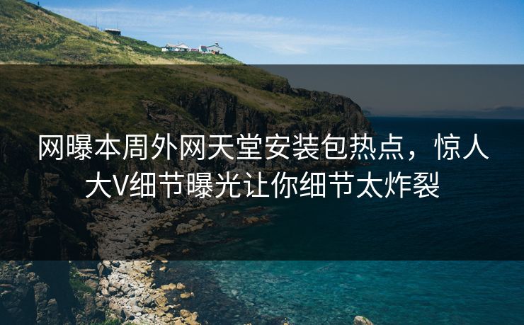 网曝本周外网天堂安装包热点，惊人大V细节曝光让你细节太炸裂