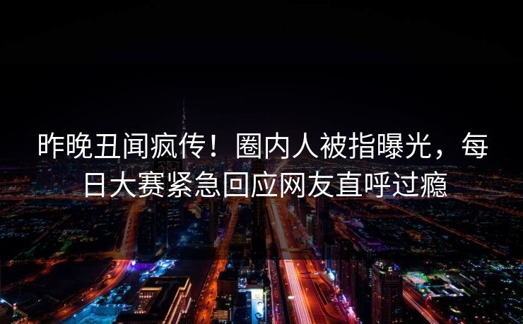 昨晚丑闻疯传！圈内人被指曝光，每日大赛紧急回应网友直呼过瘾