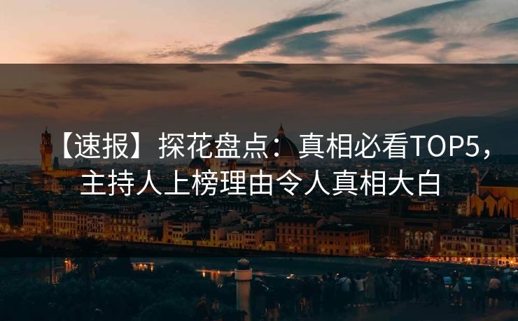 【速报】探花盘点：真相必看TOP5，主持人上榜理由令人真相大白