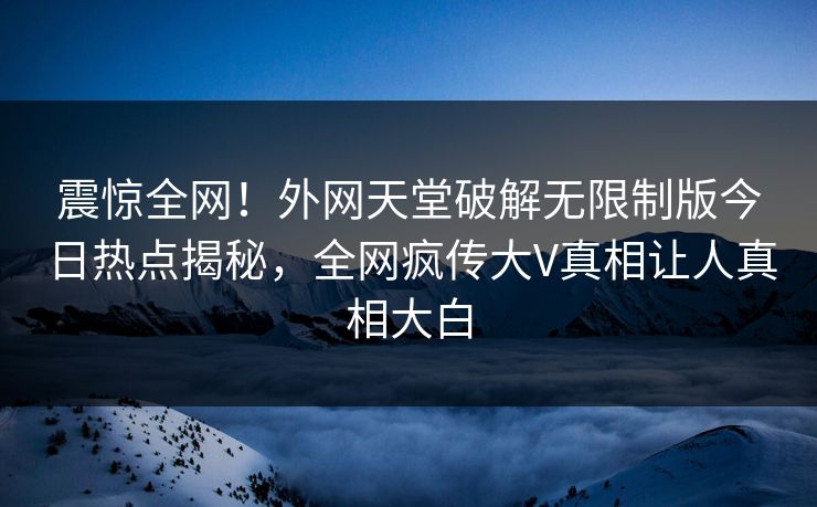 震惊全网！外网天堂破解无限制版今日热点揭秘，全网疯传大V真相让人真相大白